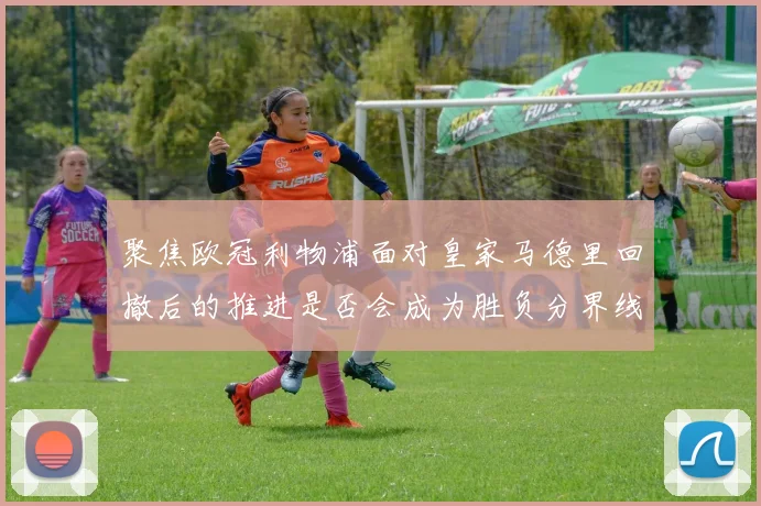 聚焦欧冠利物浦面对皇家马德里回撤后的推进是否会成为胜负分界线
