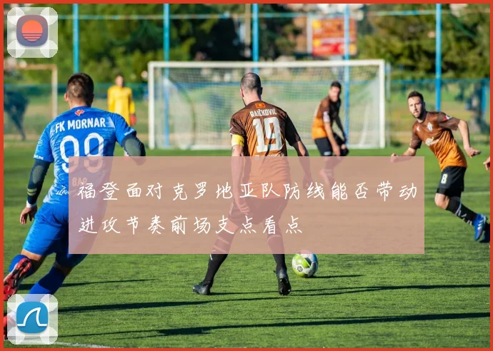 福登面对克罗地亚队防线能否带动进攻节奏前场支点看点