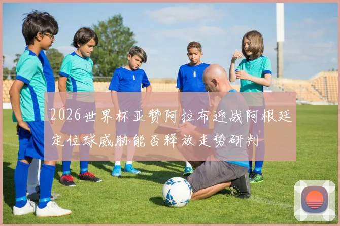 2026世界杯亚赞阿拉布迎战阿根廷定位球威胁能否释放走势研判