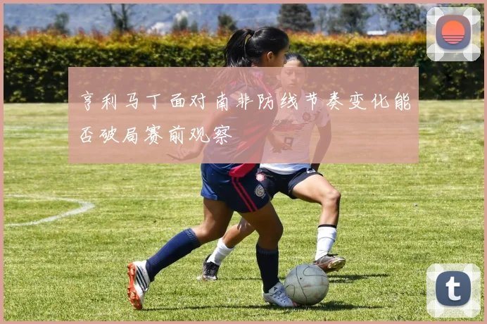 亨利马丁面对南非防线节奏变化能否破局赛前观察