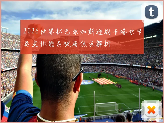 2026世界杯巴尔加斯迎战卡塔尔节奏变化能否破局焦点解析
