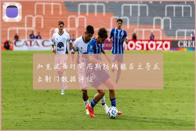 加克波面对突尼斯防线能否主导反击射门数据评估