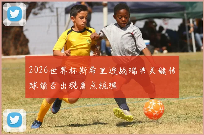2026世界杯斯希里迎战瑞典关键传球能否出现看点梳理