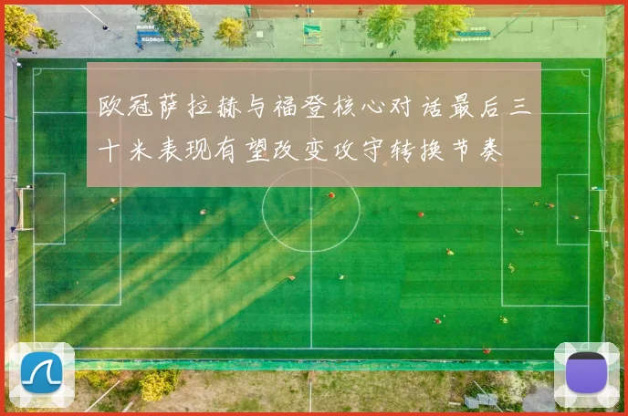 欧冠萨拉赫与福登核心对话最后三十米表现有望改变攻守转换节奏